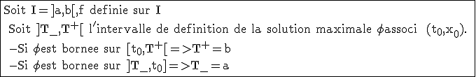 \rm \fbox{Soit I=]a,b[,f definie sur I
 \\ Soit ]T_{-},T^+[ l'intervalle de definition de la solution maximale \phi associ  (t_0,x_0).
 \\ -Si \phi est bornee sur [t_0,T^+[=>T^+=b
 \\ -Si \phi est bornee sur ]T_{-},t_0]=>T_{-}=a }